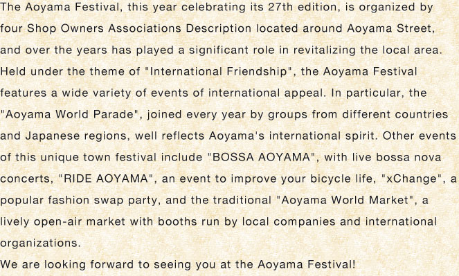 The Aoyama Festival, this year celebrating its 27th edition, is organized by four Shop Owners Associations Description located around Aoyama Street, and over the years has played a significant role in revitalizing the local area. Held under the theme of ”International Friendship”, the Aoyama Festival features a wide variety of events of international appeal. In particular, the　”Aoyama World Parade”, joined every year by groups from different countries and Japanese regions, well reflects Aoyama's international spirit. Other events of this unique town festival include ”BOSSA AOYAMA”, with live bossa nova concerts, ”RIDE AOYAMA”, an event to improve your bicycle life, ”xChange”, a popular fashion swap party, and the traditional ”Aoyama World Market”, a lively open-air market with booths run by local companies and international organizations.We are looking forward to seeing you at the Aoyama Festival!
