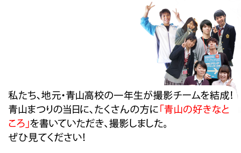 私たち、地元・青山高校のみんなが撮影チームを結成！青山まつりの当日に、たくさんの方に「青山の好きなところ」を書いていただき、撮影しました。ぜひ見てください！